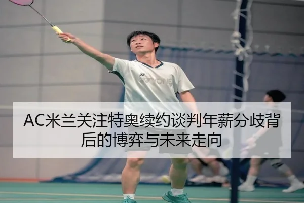 AC米兰关注特奥续约谈判年薪分歧背后的博弈与未来走向